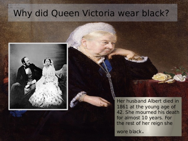 Why did Queen Victoria wear black? Her husband Albert died in 1861 at the young age of 42. She mourned his death for almost 10 years. For the rest of her reign she wore black . 