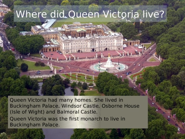 Where did Queen Victoria live? Queen Victoria had many homes. She lived in Buckingham Palace, Windsor Castle, Osborne House (Isle of Wight) and Balmoral Castle. Queen Victoria was the first monarch to live in Buckingham Palace. 