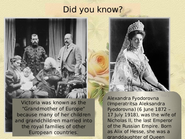 Did you know? Alexandra Fyodorovna (Imperatritsa Aleksandra Fyodorovna) (6 June 1872 – 17 July 1918), was the wife of Nicholas II, the last Emperor of the Russian Empire. Born as Alix of Hesse, she was a granddaughter of Queen Victoria Victoria was known as the 