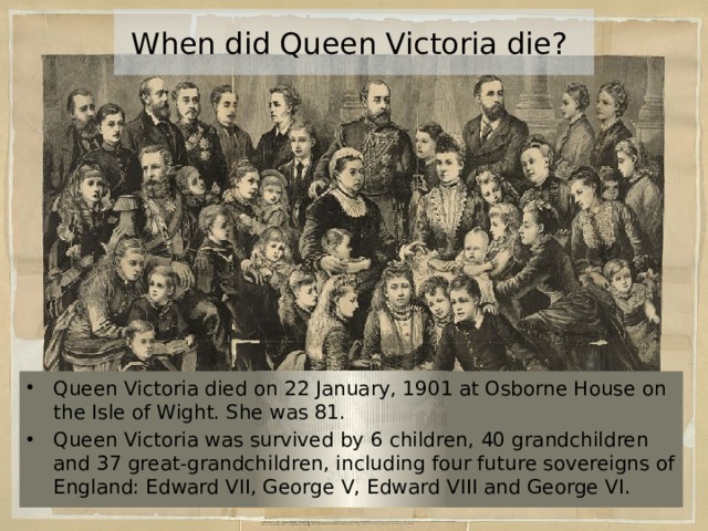 When did Queen Victoria die? Queen Victoria died on 22 January, 1901 at Osborne House on the Isle of Wight. She was 81. Queen Victoria was survived by 6 children, 40 grandchildren and 37 great-grandchildren, including four future sovereigns of England: Edward VII, George V, Edward VIII and George VI. 
