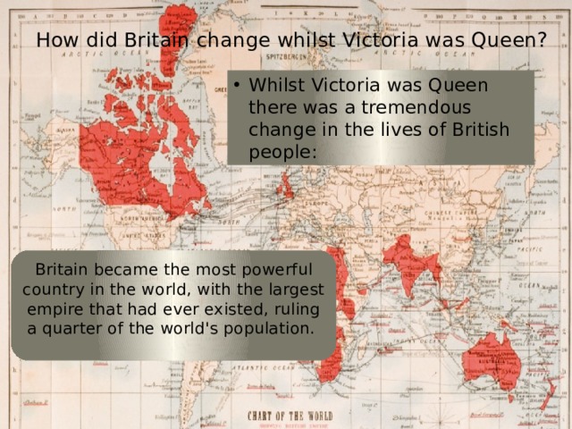 How did Britain change whilst Victoria was Queen? Whilst Victoria was Queen there was a tremendous change in the lives of British people: Britain became the most powerful country in the world, with the largest empire that had ever existed, ruling a quarter of the world's population. 