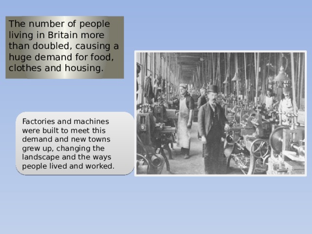 The number of people living in Britain more than doubled, causing a huge demand for food, clothes and housing. Factories and machines were built to meet this demand and new towns grew up, changing the landscape and the ways people lived and worked. 
