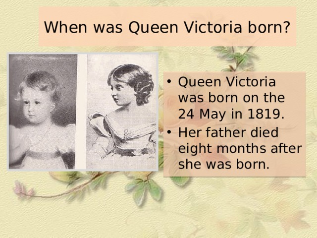 When was Queen Victoria born? Queen Victoria was born on the 24 May in 1819. Her father died eight months after she was born. 