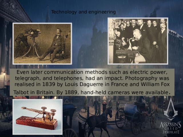 Technology and engineering Even later communication methods such as electric power, telegraph, and telephones, had an impact. Photography was realised in 1839 by Louis Daguerre in France and William Fox Talbot in Britain. By 1889, hand-held cameras were available . 