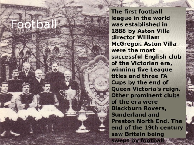 The first football league in the world was established in 1888 by Aston Villa director William McGregor. Aston Villa were the most successful English club of the Victorian era, winning five League titles and three FA Cups by the end of Queen Victoria's reign. Other prominent clubs of the era were Blackburn Rovers, Sunderland and Preston North End. The end of the 19th century saw Britain being swept by football mania, attracting huge crowds of largely working class men. Football 