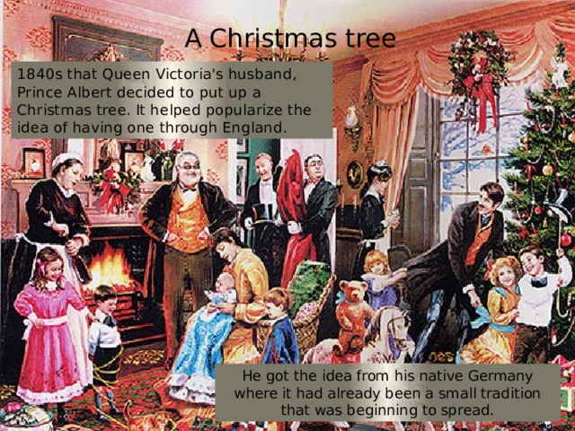 A Christmas tree 1840s that Queen Victoria's husband, Prince Albert decided to put up a Christmas tree. It helped popularize the idea of having one through England. He got the idea from his native Germany where it had already been a small tradition that was beginning to spread. 