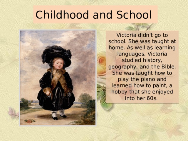 Childhood and School Victoria didn't go to school. She was taught at home. As well as learning languages, Victoria studied history, geography, and the Bible. She was taught how to play the piano and learned how to paint, a hobby that she enjoyed into her 60s. 