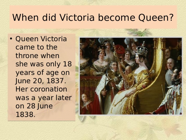 When did Victoria become Queen? Queen Victoria came to the throne when she was only 18 years of age on June 20, 1837. Her coronation was a year later on 28 June 1838. 