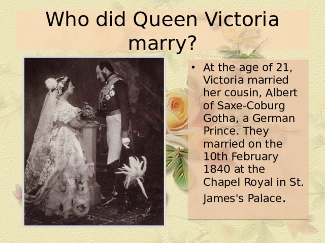 Who did Queen Victoria marry? At the age of 21, Victoria married her cousin, Albert of Saxe-Coburg Gotha, a German Prince. They married on the 10th February 1840 at the Chapel Royal in St. James's Palace . 