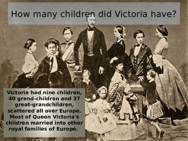 How many children did Victoria have? Victoria had nine children, 40 grand-children and 37 great-grandchildren, scattered all over Europe. Most of Queen Victoria's children married into other royal families of Europe. 