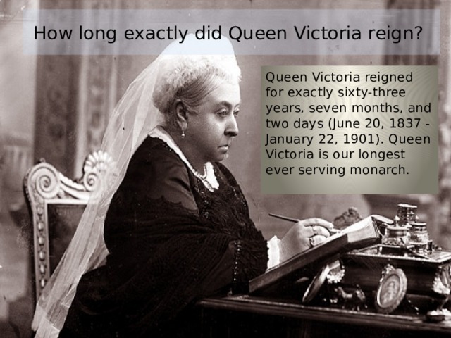How long exactly did Queen Victoria reign? Queen Victoria reigned for exactly sixty-three years, seven months, and two days (June 20, 1837 - January 22, 1901). Queen Victoria is our longest ever serving monarch. 