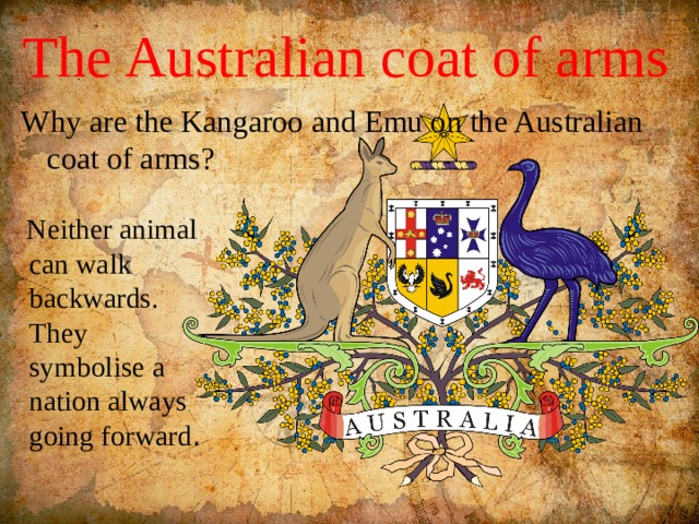 The Australian coat of arms Why are the Kangaroo and Emu on the Australian coat of arms?  Neither animal can walk backwards. They symbolise a nation always going forward . 