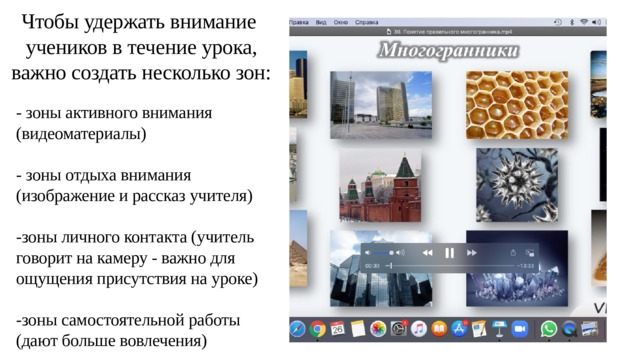 Чтобы удержать внимание учеников в течение урока, важно создать несколько зон: - зоны активного внимания (видеоматериалы) - зоны отдыха внимания (изображение и рассказ учителя) -зоны личного контакта (учитель говорит на камеру - важно для ощущения присутствия на уроке) -зоны самостоятельной работы (дают больше вовлечения) 