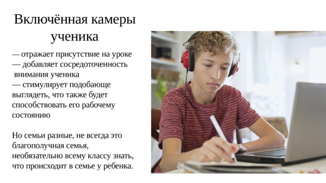 Включённая камеры ученика — отражает присутствие на уроке — добавляет сосредоточенность внимания ученика — стимулирует подобающе выглядеть, что также будет способствовать его рабочему состоянию Но семьи разные, не всегда это благополучная семья, необязательно всему классу знать, что происходит в семье у ребенка. 