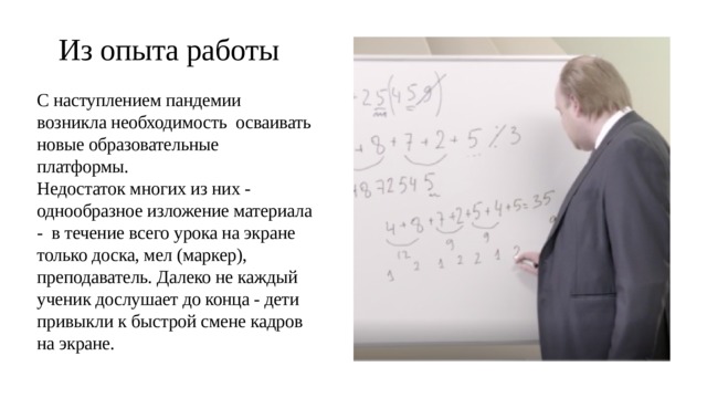 Из опыта работы С наступлением пандемии возникла необходимость осваивать новые образовательные платформы. Недостаток многих из них - однообразное изложение материала - в течение всего урока на экране только доска, мел (маркер), преподаватель. Далеко не каждый ученик дослушает до конца - дети привыкли к быстрой смене кадров на экране. 