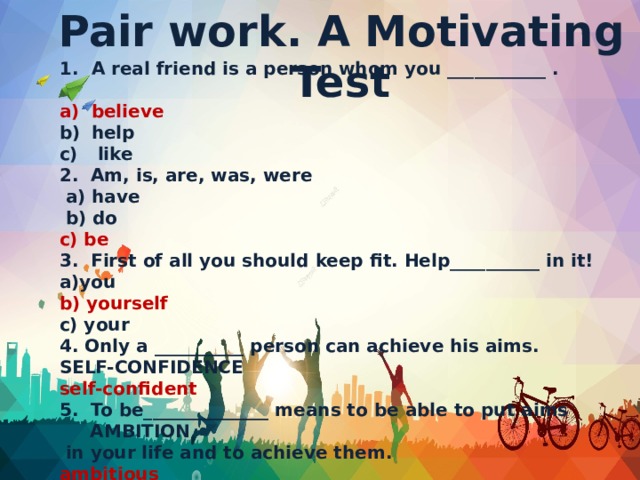 Pair work. A Motivating Test A real friend is a person whom you ___________ . believe  help  like 2. Am, is, are, was, were  a) have  b) do c) be 3. First of all you should keep fit. Help__________ in it! a)you b) yourself c) your 4. Only a __________ person can achieve his aims. SELF-CONFIDENCE self-confident 5. To be______________ means to be able to put aims AMBITION  in your life and to achieve them. ambitious