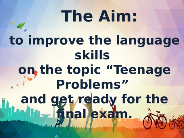 The Aim: to improve the language skills on the topic “Teenage Problems” and get ready for the final exam.