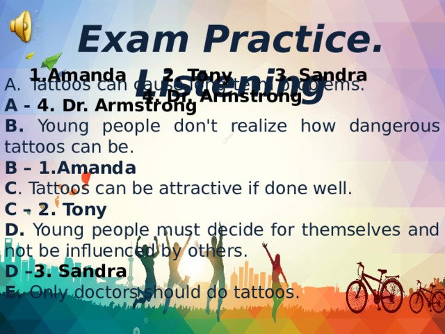 Tattoos can cause long-term problems. A - 4. Dr. Armstrong В. Young people don't realize how dangerous tattoos can be. B – 1.Amanda C . Tattoos can be attractive if done well. C – 2. Tony D. Young people must decide for themselves and not be influenced by others. D – 3. Sandra E. Only doctors should do tattoos. Exam Practice. Listening 1.Amanda 2. Tony 3. Sandra 4. Dr. Armstrong