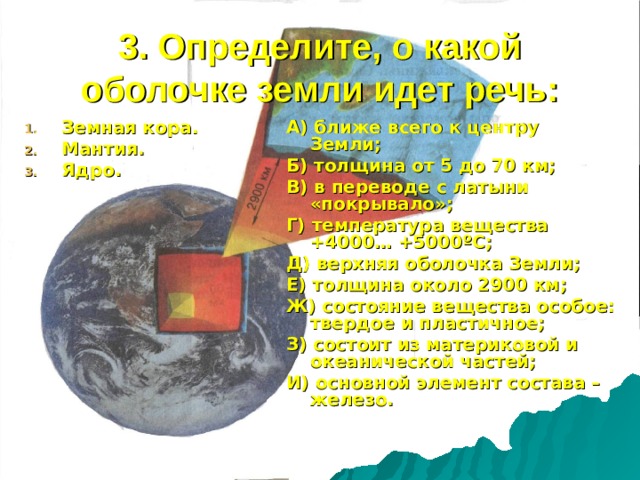 3. Определите, о какой оболочке земли идет речь: Земная кора. Мантия. Ядро. А) ближе всего к центру Земли; Б) толщина от 5 до 70 км; В) в переводе с латыни «покрывало»; Г) температура вещества +4000… +5000 º С; Д) верхняя оболочка Земли; Е) толщина около 2900 км; Ж) состояние вещества особое: твердое и пластичное; З) состоит из материковой и океанической частей; И) основной элемент состава – железо.  