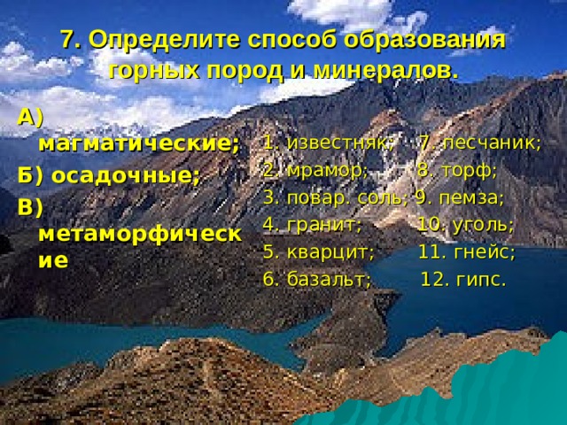 7. Определите способ образования горных пород и минералов. А) магматические; Б) осадочные; В) метаморфические  1. известняк; 7. песчаник; 2. мрамор; 8. торф; 3. повар. соль; 9. пемза; 4. гранит; 10. уголь; 5. кварцит; 11. гнейс; 6. базальт; 12. гипс. 