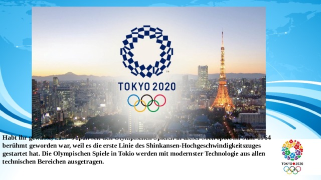                   Habt ihr gewusst, dass Japan seit den Olympischen Spielen in dieser Metropole im Jahr 1964 berühmt geworden war, weil es die erste Linie des Shinkansen-Hochgeschwindigkeitszuges gestartet hat. Die Olympischen Spiele in Tokio werden mit modernster Technologie aus allen technischen Bereichen ausgetragen. 