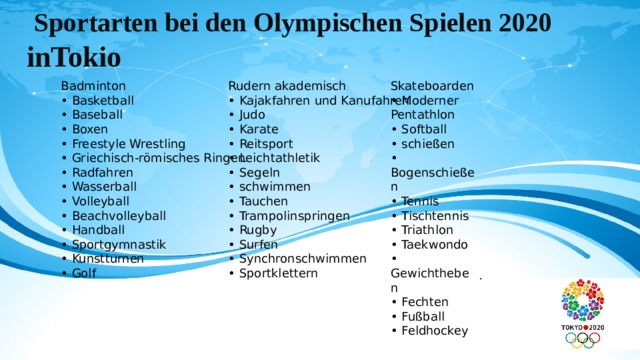 Sportarten bei den Olympischen Spielen 2020 inTokio Skateboarden Rudern akademisch Badminton • Basketball • Kajakfahren und Kanufahren • Moderner Pentathlon • Baseball • Softball • Judo • Boxen • schießen • Karate • Freestyle Wrestling • Reitsport • Bogenschießen • Tennis • Leichtathletik • Griechisch-römisches Ringen • Segeln • Tischtennis • Radfahren • Wasserball • schwimmen • Triathlon • Volleyball • Taekwondo • Tauchen • Gewichtheben • Trampolinspringen • Beachvolleyball • Fechten • Handball • Rugby • Fußball • Surfen • Sportgymnastik • Kunstturnen • Synchronschwimmen • Feldhockey • Golf • Sportklettern .