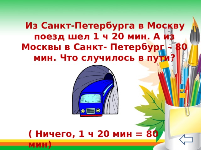  Из Санкт-Петербурга в Москву поезд шел 1 ч 20 мин. А из Москвы в Санкт- Петербург – 80 мин. Что случилось в пути? ( Ничего, 1 ч 20 мин = 80 мин) 