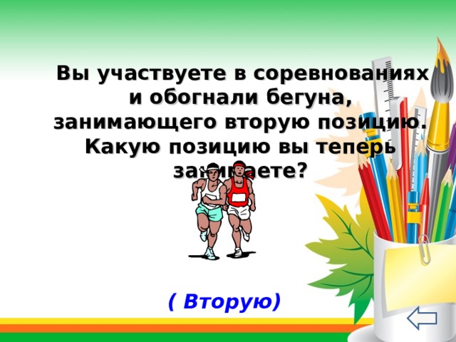   Вы участвуете в соревнованиях и обогнали бегуна, занимающего вторую позицию. Какую позицию вы теперь занимаете? ( Вторую) 