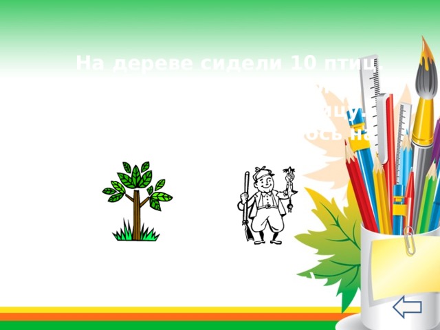  На дереве сидели 10 птиц. Охотник выстрелил и подстрелил одну птицу. Сколько птиц осталось на дереве? ( Птицы улетели) 