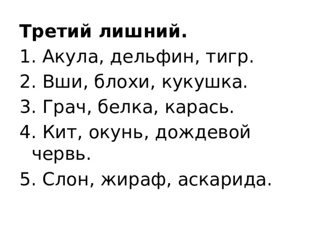 Третий лишний. 1. Акула, дельфин, тигр. 2. Вши, блохи, кукушка. 3. Грач, белка, карась. 4. Кит, окунь, дождевой червь. 5. Слон, жираф, аскарида.   