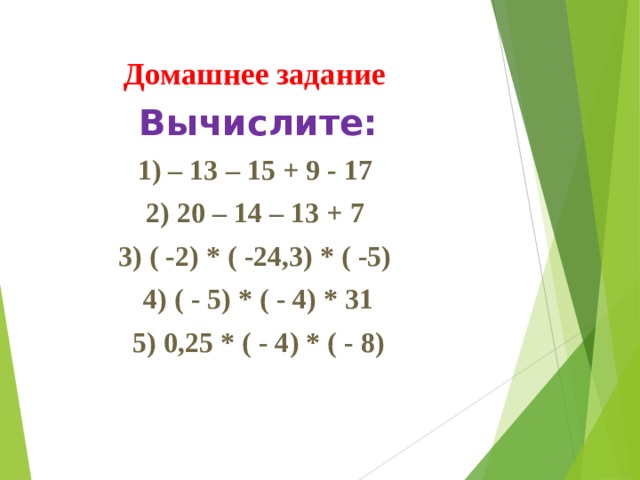 Домашнее задание Вычислите: 1) – 13 – 15 + 9 - 17 2) 20 – 14 – 13 + 7 3) ( -2) * ( -24,3) * ( -5) 4) ( - 5) * ( - 4) * 31 5) 0,25 * ( - 4) * ( - 8) 