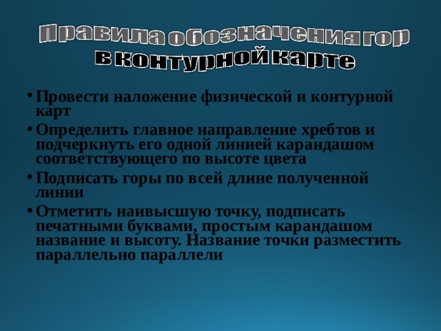 Провести наложение физической и контурной карт Определить главное направление хребтов и подчеркнуть его одной линией карандашом соответствующего по высоте цвета Подписать горы по всей длине полученной линии Отметить наивысшую точку, подписать печатными буквами, простым карандашом название и высоту. Название точки разместить параллельно параллели 