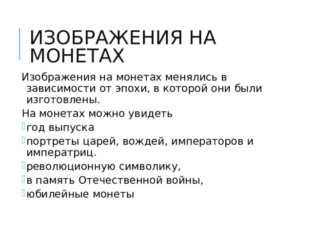 ИЗОБРАЖЕНИЯ НА МОНЕТАХ Изображения на монетах менялись в зависимости от эпохи, в которой они были изготовлены. На монетах можно увидеть  Изображения на монетах менялись в зависимости от эпохи, в которой они были изготовлены. На монетах можно увидеть год выпуска портреты царей, вождей, императоров и императриц. революционную символику, в память Отечественной войны, юбилейные монеты год выпуска портреты царей, вождей, императоров и императриц. революционную символику, в память Отечественной войны, юбилейные монеты 