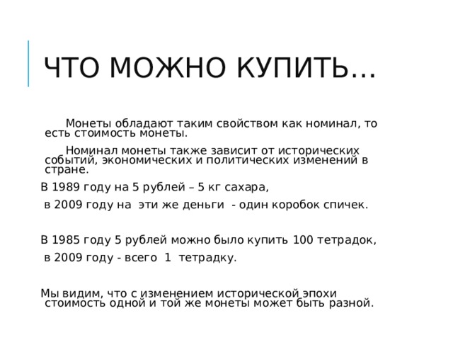 ЧТО МОЖНО КУПИТЬ…  Монеты обладают таким свойством как номинал, то есть стоимость монеты.  Номинал монеты также зависит от исторических событий, экономических и политических изменений в стране. В 1989 году на 5 рублей – 5 кг сахара,  в 2009 году на эти же деньги - один коробок спичек. В 1985 году 5 рублей можно было купить 100 тетрадок,  в 2009 году - всего 1 тетрадку. Мы видим, что с изменением исторической эпохи стоимость одной и той же монеты может быть разной. 