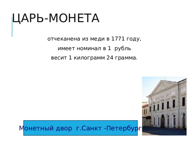 ЦАРЬ-МОНЕТА отчеканена из меди в 1771 году, имеет номинал в 1 рубль весит 1 килограмм 24 грамма. Монетный двор г.Санкт -Петербург 