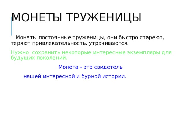 МОНЕТЫ ТРУЖЕНИЦЫ  Монеты постоянные труженицы, они быстро стареют, теряют привлекательность, утрачиваются. Нужно сохранить некоторые интересные экземпляры для будущих поколений.  Монета - это свидетель нашей интересной и бурной истории.  