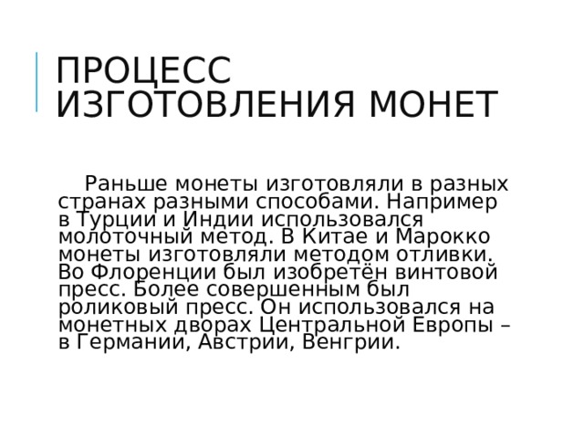 ПРОЦЕСС ИЗГОТОВЛЕНИЯ МОНЕТ  Раньше монеты изготовляли в разных странах разными способами. Например в Турции и Индии использовался молоточный метод. В Китае и Марокко монеты изготовляли методом отливки. Во Флоренции был изобретён винтовой пресс. Более совершенным был роликовый пресс. Он использовался на монетных дворах Центральной Европы – в Германии, Австрии, Венгрии. 