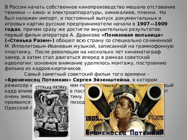 В России начать собственное кинопроизводство мешало отставание техники — кино- и электроаппаратуры, химикалиев, пленки. Но был налажен импорт, и постоянный выпуск документальных и игровых картин русские предприниматели начали в 1907—1909 годах , причем сразу же достигли внушительных результатов: первый фильм оператора А. Дранкова «Понизовая вольница» («Стенька Разин») обошел всю страну со специально сочиненной М. Ипполитовым-Ивановым музыкой, записанной на граммофонную пластинку. После революции на несколько лет кинематограф замер, а затем стал двигаться вперед в рамках советской идеологии: основное внимание уделялось монтажу, построению фильма из кадров-кирпичиков.  Самый заметный советский фильм того времени - «Броненосец Потемкин» Сергея Эйзенштейна , в котором режиссер использовал прием покадрового монтажа, когда каждый кадр влияет на восприятие последующего, а вместе они создают очень эмоциональную картину. Этот метод наиболее ярко проявился в знаменитом эпизоде разгона демонстрации на Одесской лестнице.     