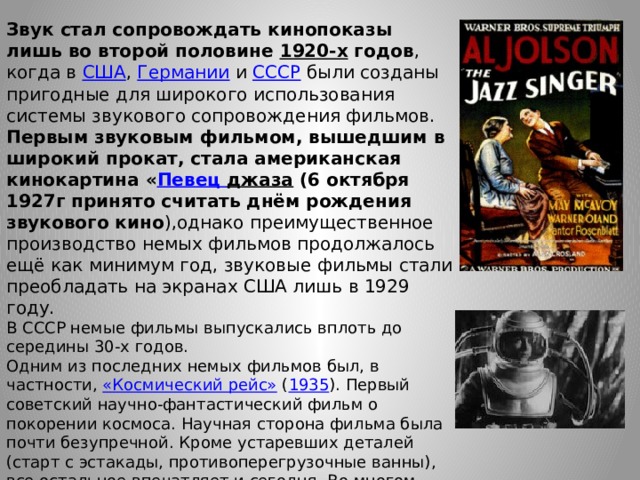 Звук стал сопровождать кинопоказы лишь во второй половине  1920-х  годов , когда в  США ,  Германии  и  СССР  были созданы пригодные для широкого использования системы звукового сопровождения фильмов. Первым звуковым фильмом, вышедшим в широкий прокат, стала американская кинокартина « Певец джаза (6 октября 1927г принято считать днём рождения звукового кино ),однако преимущественное производство немых фильмов продолжалось ещё как минимум год, звуковые фильмы стали преобладать на экранах США лишь в 1929 году. В СССР немые фильмы выпускались вплоть до середины 30-х годов. Одним из последних немых фильмов был, в частности,  «Космический рейс»  ( 1935 ). Первый советский научно-фантастический фильм о покорении космоса. Научная сторона фильма была почти безупречной. Кроме устаревших деталей (старт с эстакады, противоперегрузочные ванны), все остальное впечатляет и сегодня. Во многом благодаря тому, что консультировал создателей ленты сам Константин Эдуардович Циолковский . 