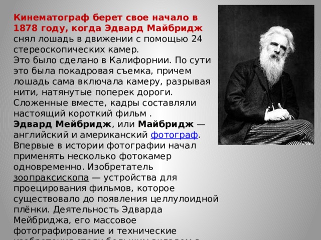 Кинематограф берет свое начало в 1878 году, когда Эдвард Майбридж снял лошадь в движении с помощью 24 стереоскопических камер. Это было сделано в Калифорнии. По сути это была покадровая съемка, причем лошадь сама включала камеру, разрывая нити, натянутые поперек дороги. Сложенные вместе, кадры составляли настоящий короткий фильм . Эдвард Мейбридж , или  Майбридж  — английский и американский  фотограф . Впервые в истории фотографии начал применять несколько фотокамер одновременно. Изобретатель  зоопраксископа  — устройства для проецирования фильмов, которое существовало до появления целлулоидной плёнки. Деятельность Эдварда Мейбриджа, его массовое фотографирование и технические изобретения стали большим вкладом в изобретение  кинематографа .   