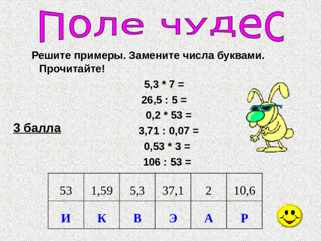  Решите примеры. Замените числа буквами. Прочитайте! 5,3 * 7 = 26,5 : 5 = 0,2 * 53 = 3,71 : 0,07 = 0,53 * 3 = 106 : 53 =  3 балла 53 И 1,59 К 5,3 37,1 В 2 Э А 10,6 Р 
