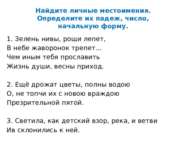 Найдите личные местоимения. Определите их падеж, число, начальную форму. 1. Зелень нивы, рощи лепет, В небе жаворонок трепет... Чем иным тебя прославить Жизнь души, весны приход. 2. Ещё дрожат цветы, полны водою О, не топчи их с новою враждою Презрительной пятой. 3. Светила, как детский взор, река, и ветви Ив склонились к ней.  