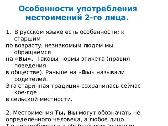   Особенности употребления местоимений 2-го лица.  В русском языке есть особенности: к старшим по возрасту, незнакомым людям мы обращаемся на « Вы». Таковы нормы этикета (правил поведения в обществе). Раньше на « Вы » называли родителей. Эта старинная традиция сохранилась сейчас кое-где в сельской местности. 2. Местоимения  Ты, Вы  могут обозначать не определённого человека, а любое лицо. Т.е употребляется в  обобщённом   значении . Например: Любишь ли ты бродить по осеннему лесу? 