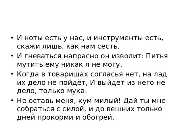 И ноты есть у нас, и инструменты есть, скажи лишь, как нам сесть. И гневаться напрасно он изволит: Питья мутить ему никак я не могу. Когда в товарищах согласья нет, на лад их дело не пойдёт, И выйдет из него не дело, только мука. Не оставь меня, кум милый! Дай ты мне собраться с силой, и до вешних только дней прокорми и обогрей. 