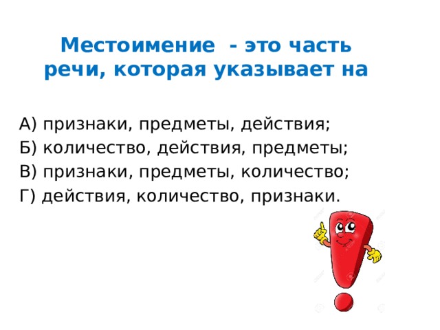 Местоимение - это часть речи, которая указывает на   А) признаки, предметы, действия; Б) количество, действия, предметы; В) признаки, предметы, количество; Г) действия, количество, признаки. 