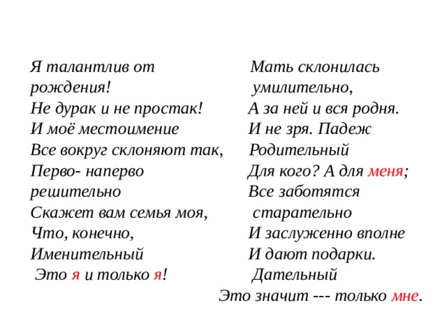 Я талантлив от рождения!  Не дурак и не простак!  И моё местоимение  Мать склонилась Все вокруг склоняют так,  Перво- наперво решительно  Скажет вам семья моя,  Что, конечно, Именительный   Это я и только я !                                                умилительно,                  А за ней и вся родня.                  И не зря. Падеж  Родительный                 Для кого? А для меня ;                 Все заботятся  старательно                  И заслуженно вполне                  И дают подарки.  Дательный   Это значит --- только мне . 