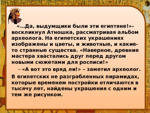  «…Да, выдумщики были эти египтяне!»- воскликнул Атношка, рассматривая альбом археолога. На египетских украшениях изображены и цветы, и животные, и какие-то странные существа. «Наверное, древние мастера хвастались друг перед другом новыми сюжетами для росписи!» «А вот это вряд ли!» – заметил археолог. «А вот это вряд ли!» – заметил археолог. В египетских не разграбленных пирамидах, которые временем постройки отличаются в тысячу лет, найдены украшения с одним и тем же рисунком. 