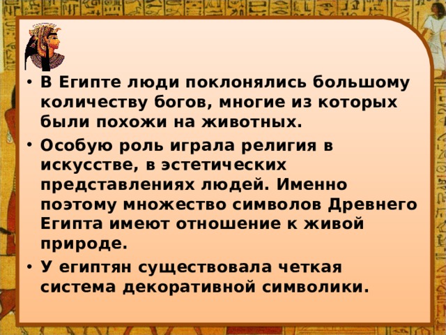 В Египте люди поклонялись большому количеству богов, многие из которых были похожи на животных. Особую роль играла религия в искусстве, в эстетических представлениях людей. Именно поэтому множество символов Древнего Египта имеют отношение к живой природе. У египтян существовала четкая система декоративной символики. 