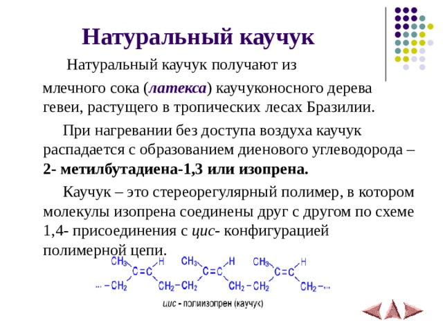 Натуральный каучук   Натуральный каучук получают из  млечного сока ( латекса ) каучуконосного дерева гевеи, растущего в тропических лесах Бразилии.  При нагревании без доступа воздуха каучук распадается с образованием диенового углеводорода – 2- метилбутадиена-1,3 или изопрена.   Каучук – это стереорегулярный полимер, в котором молекулы изопрена соединены друг с другом по схеме 1,4- присоединения с цис - конфигурацией полимерной цепи.  