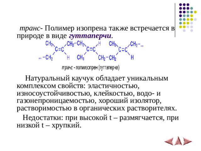  транс - Полимер изопрена также встречается в природе в виде гуттаперчи .  Натуральный каучук обладает уникальным комплексом свойств: эластичностью, износоустойчивостью, клейкостью, водо- и газонепроницаемостью, хороший изолятор, растворимостью в органических растворителях.  Недостатки: при высокой t – размягчается, при низкой t – хрупкий. 